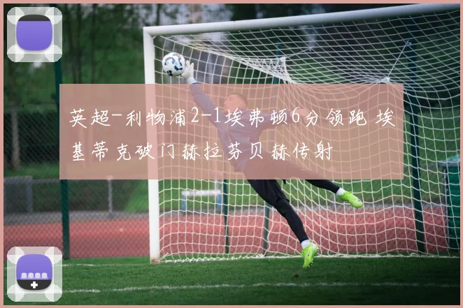 英超-利物浦2-1埃弗顿6分领跑 埃基蒂克破门赫拉芬贝赫传射